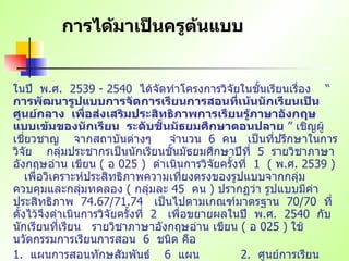 การได้มาเป็นครูต้นแบบ ในปี   พ . ศ .  2539 - 2540  ได้จัดทำโครงการวิจัยในชั้นเรียนเรื่อง   “  การพัฒนารูปแบบการจัดการเรียนการสอนที่เน้นนักเรียนเป็นศูนย์กลาง   เพื่อส่งเสริมประสิทธิภาพการเรียนรู้ภาษาอังกฤษแบบเข้มของนักเรียน   ระดับชั้นมัธยมศึกษาตอนปลาย  ”  เชิญผู้เชี่ยวชาญ   จากสถาบันต่างๆ   จำนวน   6  คน   เป็นที่ปรึกษาในการวิจัย   กลุ่มประชากรเป็นนักเรียนชั้นมัธยมศึกษาปีที่   5  รายวิชาภาษาอังกฤษอ่าน เขียน   (  อ   025 )  ดำเนินการวิจัยครั้งที่   1  (  พ . ศ . 2539 )  เพื่อวิเคราะห์ประสิทธิภาพความเที่ยงตรงของรูปแบบจากกลุ่มควบคุมและกลุ่มทดลอง   (  กลุ่มละ   45  คน   )  ปรากฏว่า รูปแบบมีค่าประสิทธิภาพ   74.67/71.74  เป็นไปตามเกณฑ์มาตรฐาน   70/70  ที่ตั้งไว้จึงดำเนินการวิจัยครั้งที่   2  เพื่อขยายผลในปี   พ . ศ .  2540  กับนักเรียนที่เรียน   รายวิชาภาษาอังกฤษอ่าน เขียน   (  อ   025 )  ใช้นวัตกรรมการเรียนการสอน   6  ชนิด คือ   1.  แผนการสอนทักษสัมพันธ์   6  แผน     2.  ศูนย์การเรียน   12  ศูนย์ 3.  บทเรียนแบบโมดูล   12  โมดูล   4.  แบบฝึกปฏิบัติการ   1  ชุด บทเรียนด้วยตนเอง   25  กรอบ   6.  แหล่งการเรียนรู้   60  แหล่ง (  เครื่องมือประเมินผลตามสภาพจริง   1  ชุด   ) 