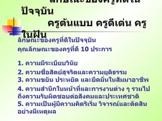 ลักษณะของครูที่ดีในปัจจุบัน   ครูต้นแบบ ครูดีเด่น ครูในฝัน ลักษณะของครูที่ดีในปัจจุบัน คุณลักษณะของครูที่ดี  10  ประการ   1.  ความมีระเบียบวินัย   2.  ความซื่อสัตย์สุจริตและความยุติธรรม   3.  ความขยัน ประหยัด และยึดมั่นในสัมมาอาชีพ 4.  ความสำนึกในหน้าที่และการงานต่าง ๆ รวมไปถึงความรับผิดชอบต่อสังคมและประเทศชาติ   5.  ความเป็นผู้มีความคิดริเริ่ม วิจารณ์และตัดสินอย่างมีเหตุผล   