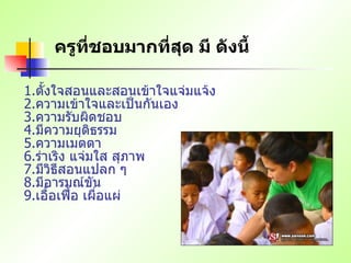 ครูที่ชอบมากที่สุด มี ดังนี้   1. ตั้งใจสอนและสอนเข้าใจแจ่มแจ้ง   2. ความเข้าใจและเป็นกันเอง   3. ความรับผิดชอบ   4. มีความยุติธรรม   5. ความเมตตา   6. ร่าเริง แจ่มใส สุภาพ   7. มีวิธีสอนแปลก ๆ   8. มีอารมณ์ขัน   9. เอื้อเฟื้อ เผื่อแผ่   