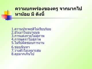 ความบกพร่องของครู จากมากไปหาน้อย มี ดังนี้ 1. ความประพฤติไม่เรียบร้อย   2. มัวเมาในอบายมุข   3. การแต่งกายไม่สุภาพ   4. การพูดจาไม่สุภาพ   5. ไม่รับผิดชอบการงาน  6. ชอบนินทา   7. วางตัวไม่เหมาะสม   8. คุยมากเกินไป   