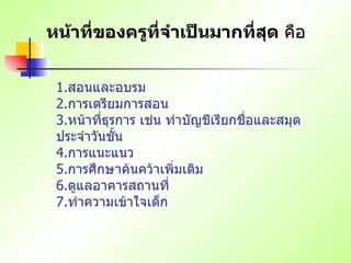 หน้าที่ของครูที่จำเป็นมากที่สุด  คือ 1. สอนและอบรม   2. การเตรียมการสอน   3. หน้าที่ธุรการ เช่น ทำบัญชีเรียกชื่อและสมุดประจำวันชั้น   4. การแนะแนว   5. การศึกษาค้นคว้าเพิ่มเติม   6. ดูแลอาคารสถานที่   7. ทำความเข้าใจเด็ก   