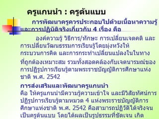 ครูแกนนำ  :  ครูต้นแบบ การพัฒนาครูควรประกอบไปด้วยเนื้อหาความรู้ และการปฏิบัติจริงเกี่ยวกับ  4  เรื่อง คือ   องค์ความรู้ วิธีการ / ทักษะ การเปลี่ยนเจตคติ และการเปลี่ยนวัฒนธรรมการเรียนรู้โดยมุ่งหวังให้กระบวนการคิด และการกระทำเปลี่ยนแปลงในในทาง ที่ถูกต้องเหมาะสม รวมทั้งสอดคล้องกับเจตนารมณ์ของการปฏิรูปการเรียนรู้ตามพระราชบัญญัติการศึกษาแห่งชาติ พ . ศ .  2542 การส่งเสริมและพัฒนาครูแกนนำ คือ ให้ครูแกนนำมีความรู้ความเข้าใจ และมีวิสัยทัศน์การปฏิรูปการเรียนรู้ตามหมวด  4  แห่งพระราชบัญญัติการศึกษาแห่งชาติ พ . ศ .  2542  คือสามารถปฏิวัติได้จริงจนเป็นครูต้นแบบ โดยได้ผลเป็นรูปธรรมที่ชัดเจน เกิดประโยชน์ต่อการเรียนการสอน สามารถพัฒนาตนเอง และผลงานเป็นที่ยอมรับในวงการศึกษา   / ..  วิชาชีพ จนได้รับแต่งตั้งเป็นครูแห่งชาติในที่สุด 