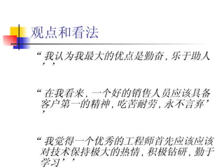 观点和看法 “ 我认为我最大的优点是勤奋 , 乐于助人’’ “ 在我看来 , 一个好的销售人员应该具备客户第一的精神 , 吃苦耐劳 , 永不言弃’’ “ 我觉得一个优秀的工程师首先应该应该对技术保持极大的热情 , 积极钻研 , 勤于学习’’ 