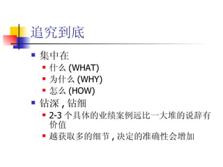追究到底 集中在 什么 (WHAT) 为什么 (WHY) 怎么 (HOW) 钻深 , 钻细 2-3 个具体的业绩案例远比一大堆的说辞有价值 越获取多的细节 , 决定的准确性会增加 