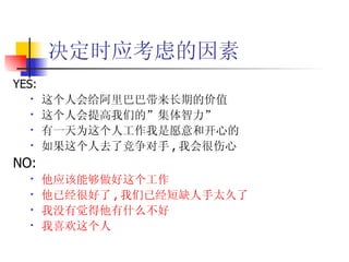 决定时应考虑的因素 YES: 这个人会给阿里巴巴带来长期的价值 这个人会提高我们的”集体智力” 有一天为这个人工作我是愿意和开心的 如果这个人去了竞争对手 , 我会很伤心 NO: 他应该能够做好这个工作 他已经很好了 , 我们已经短缺人手太久了 我没有觉得他有什么不好 我喜欢这个人 