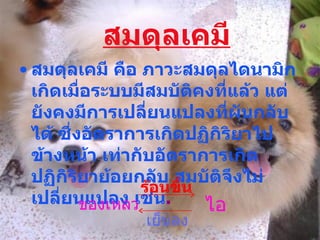 สมดุลเคมี สมดุลเคมี คือ ภาวะสมดุลไดนามิก เกิดเมื่อระบบมีสมบัติคงที่แล้ว แต่ยังคงมีการเปลี่ยนแปลงที่ผันกลับได้ ซึ่งอัตราการเกิดปฏิกิริยาไปข้างหน้า เท่ากับอัตราการเกิดปฏิกิริยาย้อยกลับ สมบัติจึงไม่เปลี่ยนแปลง เช่น .   ของเหลว ไอ ร้อนขึ้น เย็นลง 