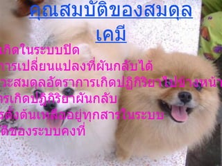 คุณสมบัติของสมดุลเคมี 1.  ต้องเกิดในระบบปิด 2.  เกิดการเปลี่ยนแปลงที่ผันกลับได้ 3.  ที่ภาวะสมดุลอัตราการเกิดปฏิกิริยาไปข้างหน้าจะเท่ากับ อัตราการเกิดปฏิกิริยาผันกลับ 4.  มีสารตั้งต้นเหลืออยู่ทุกสารในระบบ 5.  สมบัติของระบบคงที่ 