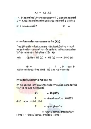 K3 = K1 . K2

 4. ถ้าสมการใหม่ได้จากการลบสมการที่ 2 ออกจากสมการที่
1 ค่า K ของสมการใหม่เท่ากับค่า K ของสมการที่ 1 หารด้วย

ค่า K ของสมการที่ 2                          K    =




ค่าคงที่สมดุลในเทอมของความ ดัน (Kp)

 ในปฏิกิริยาที่สารตั้งต้นและสาร ผลิตภัณฑ์เป็นก๊าซ ค่าคงที่
สมดุลสำาหรับระบบของก๊าซจะขึ้นอยู่กับความดันย่อยของก๊าซ
ไม่ใช้ความเข้มข้น มีสัญลักษณ์เป็น Kp

เช่น     ปฏิกิริยา N2 (g) + H2 (g)            2NH3 (g)


      KP =               ,    P   , P    และ P
แทนความดันของก๊าซ NH3 , N2 และ H2 ตามลำาดับ



ความสัมพันธ์ระหว่าง Kp และ Kc

ค่า Kp และ Kc อาจจะเท่ากันหรือไม่เท่ากันก็ได้ ความสัมพันธ์
ระหว่าง Kp และ Kc เป็นดังนี้

                  Kp         = Kc(RT)

                R       = ค่าคงที่ของก๊าซ 0.0823
dm3 . atm . mol-1 . K-1

                  T       = อุณหภูมิเคลวิน

                      = จำานวนโมลของสารผลิตภัณฑ์
(ก๊าซ ) - จำานวนโมลของสารตั้งต้น ( ก๊าซ )
 