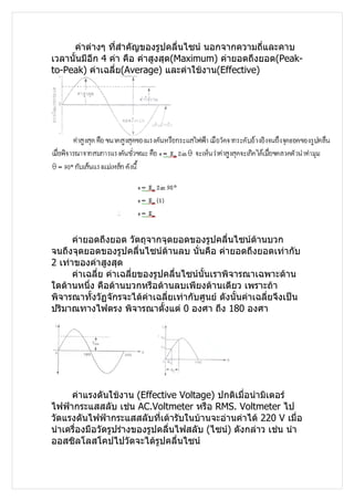 ค่าต่างๆ ทีสำาคัญของรูปคลื่นไซน์ นอกจากความถี่และคาบ
                  ่
เวลานั้นมีอีก 4 ค่า คือ ค่าสูงสุด(Maximum) ค่ายอดถึงยอด(Peak-
to-Peak) ค่าเฉลี่ย(Average) และค่าใช้งาน(Effective)




      ค่ายอดถึงยอด วัตถุจากจุดยอดของรูปคลื่นไซน์ด้านบวก
จนถึงจุดยอดของรูปคลื่นไซน์ด้านลบ นั่นคือ ค่ายอดถึงยอดเท่ากับ
2 เท่าของค่าสูงสุด
      ค่าเฉลี่ย ค่าเฉลี่ยของรูปคลื่นไซน์นั้นเราพิจารณาเฉพาะด้าน
ใดด้านหนึ่ง คือด้านบวกหรือด้านลบเพียงด้านเดียว เพราะถ้า
พิจารณาทั้งวัฏจักรจะได้ค่าเฉลี่ยเท่ากับศูนย์ ดังนั้นค่าเฉลี่ยจึงเป็น
ปริมาณทางไฟตรง พิจารณาตั้งแต่ 0 องศา ถึง 180 องศา




     ค่าแรงดันใช้งาน (Effective Voltage) ปกติเมื่อนำามิเตอร์
ไฟฟ้ากระแสสลับ เช่น AC.Voltmeter หรือ RMS. Voltmeter ไป
วัดแรงดันไฟฟ้ากระแสสลับที่เต้ารับในบ้านจะอ่านค่าได้ 220 V เมื่อ
นำาเครื่องมือวัดรูปร่างของรูปคลื่นไฟสลับ (ไซน์) ดังกล่าว เช่น นำา
ออสซิลโลสโคปไปวัดจะได้รูปคลื่นไซน์
 