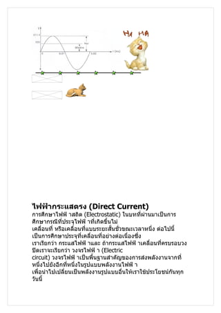 ไฟฟ้ากระแสตรง (Direct Current)
การศึกษาไฟฟ้ าสถิต (Electrostatic) ในบทที่ผานมาเป็นการ
                                                 ่
ศึกษากรณีที่ประจุไฟฟ้ าทีเกิดขึ้นไม่
                            ่
เคลื่อนที่ หรือเคลื่อนที่แบบระยะสั้นชั่วขณะเวลาหนึ่ง ต่อไปนี้
เป็นการศึกษาประจุที่เคลื่อนที่อย่างต่อเนื่องซึ่ง
เราเรียกว่า กระแสไฟฟ้ าและ ถ้ากระแสไฟฟ้ าเคลื่อนที่ครบรอบวง
ปิดเราจะเรียกว่า วงจรไฟฟ้ า (Electric
circuit) วงจรไฟฟ้ าเป็นพื้นฐานสำาคัญของการส่งพลังงานจากที่
หนึ่งไปยังอีกที่หนึ่งในรูปแบบพลังงานไฟฟ้ า
เพื่อนำาไปเปลียนเป็นพลังงานรูปแบบอื่นให้เราใช้ประโยชน์กันทุก
               ่
วันนี้
 