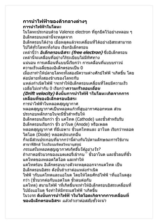 การนำาไฟฟ้าของตัวกลางต่างๆ
การนำาไฟฟ้าในโลหะ
ในโลหะประกอบด้วย Valence electron ทีถูกยึดไว้อย่างหลอม ๆ
                                            ่
อิเล็กตรอนเหล่านี้จะหลุดจาก
อิเล็กตรอนได้ง่าย เมื่อหลุดแล้วจะเคลื่อนที่ได้อย่างอิสระสามารถ
ไปได้ทวโลหะทั้งก้อน เรียกอิเล็กตรอน
          ั่
เหล่านีว่า อิเล็กตรอนอิสระ (free electron) ซึ่งอิเล็กตรอน
        ้
เหล่านี้จะเคลื่อนที่อย่างไร้ระเบียบไม่มีทิศทาง
แน่นอน การเคลื่อนที่แบบนี้เรียกว่า การเคลื่อนทีแบบบราวน์
                                                ่
ความเร็วเฉลี่ยของอิเล็กตรอนเป็น 0
เมื่อเราทำาให้ปลายโลหะทั้งสองมีความต่างศักย์ไฟฟ้ าเกิดขึ้น โดย
ต่อปลายทั้งสองข้างของโลหะกับ
แหล่งกำาเนิดไฟฟ้ าจะทำาให้อิเล็กตรอนเคลื่อนที่โดยมีความเร็ว
เฉลี่ยไม่เท่ากับ 0 เรียกว่าความเร็วลอยเลื่อน
(Drift velocity) ดังนั้นการนำาไฟฟ้ าในโลหะเกิดจากการ
เคลื่อนที่ของอิเล็กตรอนอิสระ
การนำาไฟฟ้าในหลอดสุญญากาศ
หลอดสุญญากาศเป็นหลอดแก้วที่สูบอากาศออกหมด ส่วน
ประกอบหลักภายในจะมีขวสำาหรับให้
                            ั้
อิเล็กตรอนเรียกว่า ขัว แคโทด (Cathode) และขั้วสำาหรับรับ
                        ้
อิเล็กตรอนเรียกว่า ขัว อาโนด (Anode) หรือเพลต
                          ้
หลอดสุญญากาศ ทีมีเฉพาะ ขั้วแคโทดและ อาโนด เรียกว่าหลอด
                      ่
ไดโอด (Diode) หลอดประเภทอื่น
ก็จะมีส่วนประกอบที่มากกว่านี้ต่างกันไปตามลักษณะการใช้งาน
สาขาฟิสิกส์ โรงเรียนมหิดลวิทยานุสรณ์
กระแสในหลอดสุญญากาศเกิดขึ้นได้อย่างไร?
ถ้าเราตอขัวบวกของแบตเตอรี่เข้ากบ ่ ั ้ ขั้วอาโนด และขัวลบที่ขั้ว
                                                      ้
แคโทดของหลอดไดโอด และทำาให้
แคโทดร้อน อิเล็กตรอนบางตัวจะหลุดออกจากแคโทด เป็น
อิเล็กตรอนอิสระ ดังนั้นถ้าเราต่อแหล่งกำาเนิด
ไฟฟ้ ากับแคโทดและแอโนด โดยให้โดยศักย์ไฟฟ้ าทีแอโนดสูง
                                                    ่
กว่า (ขั้วบวกต่อกับแอดโนด ขัวลบต่อกับ
                              ้
แคโทด) สนามไฟฟ้ าที่เกิดขึ้นจะทำาให้อิเล็กตรอนอิสระเคลื่อนที่
ไปยังแอโนด จึงทำาให้มีกระแสไฟฟ้ าเกิดขึ้น
ในวงจร ดังนั้นการนำาไฟฟ้ าในไดโอดเกิดจากการเคลื่อนที่
ของอิเล็กตรอนอิสระ แล้วถ้าเราต่อสลับขั้วจะนำา
 