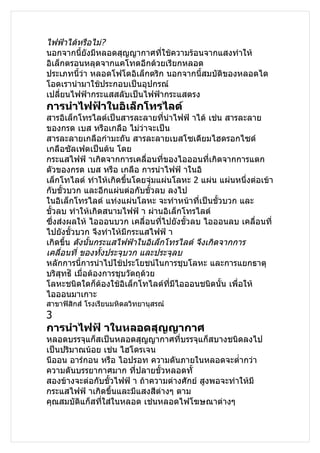 ไฟฟ้าได้หรือไม่?
นอกจากนี้ยังมีหลอดสุญญากาศที่ใช้ความร้อนจากแสงทำาให้
อิเล็กตรอนหลุดจากแคโทดอีกด้วยเรียกหลอด
ประเภทนี้ว่า หลอดโฟโตอิเล็กตริก นอกจากนี้สมบัติของหลอดได
โอดเรานำามาใช้ประกอบเป็นอุปกรณ์
เปลียนไฟฟ้ากระแสสลับเป็นไฟฟ้ากระแสตรง
     ่
การนำาไฟฟ้าในอิเล็กโทรไลต์
สารอิเล็กโทรไลต์เป็นสารละลายทีนำาไฟฟ้ าได้ เช่น สารละลาย
                                    ่
ของกรด เบส หรือเกลือ ไม่ว่าจะเป็น
สารละลายเกลือกำามะถัน สารละลายเบสโซเดียมไฮดรอกไซด์
เกลือซัลเฟตเป็นต้น โดย
กระแสไฟฟ้ าเกิดจากการเคลื่อนที่ของไอออนที่เกิดจากการแตก
ตัวของกรด เบส หรือ เกลือ การนำาไฟฟ้ าในอิ
เล็กโทไลต์ ทำาให้เกิดขึ้นโดยจุ่มแผ่นโลหะ 2 แผ่น แผ่นหนึงต่อเข้า
                                                        ่
กับขั้วบวก และอีกแผ่นต่อกับขั้วลบ ลงไป
ในอิเล็กโทรไลต์ แท่งแผ่นโลหะ จะทำาหน้าที่เป็นขัวบวก และ
                                                 ้
ขั้วลบ ทำาให้เกิดสนามไฟฟ้ า ผ่านอิเล็กโทรไลต์
ซึ่งส่งผลให้ ไอออนบวก เคลื่อนทีไปยังขัวลบ ไอออนลบ เคลื่อนที่
                                  ่     ้
ไปยังขั้วบวก จึงทำาให้มีกระแสไฟฟ้ า
เกิดขึ้น ดังนั้นกระแสไฟฟ้าในอิเล็กโทรไลต์ จึงเกิดจากการ
เคลื่อนที่ ของทังประจุบวก และประจุลบ
                  ้
หลักการนี้การนำาไปใช้ประโยชน์ในการชุบโลหะ และการแยกธาตุ
บริสทธ์ิ เมื่อต้องการชุบวัตถุด้วย
     ุ
โลหะชนิดใดก็ต้องใช้อิเล็กโทไลต์ที่มไอออนชนิดนั้น เพื่อให้
                                      ี
ไอออนมาเกาะ
สาขาฟิสิกส์ โรงเรียนมหิดลวิทยานุสรณ์
3
การนำาไฟฟ้ าในหลอดสุญญากาศ
หลอดบรรจุแก็สเป็นหลอดสุญญากาศที่บรรจุแก็สบางชนิดลงไป
เป็นปริมาณน้อย เช่น ไฮโดรเจน
นีออน อาร์กอน หรือ ไอปรอท ความดันภายในหลอดจะตำ่ากว่า
ความดันบรรยากาศมาก ที่ปลายขั้วหลอดทั้
สองข้างจะต่อกับขั้วไฟฟ้ า ถ้าความต่างศักย์ สูงพอจะทำาให้มี
กระแสไฟฟ้ าเกิดขึ้นและมีแสงสีต่างๆ ตาม
คุณสมบัติแก็สที่ใส่ในหลอด เช่นหลอดไฟโฆษณาต่างๆ
 