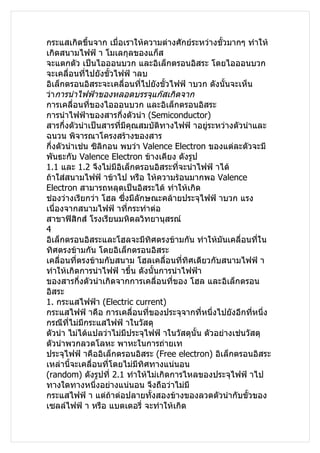 กระแสเกิดขึ้นจาก เมื่อเราให้ความต่างศักย์ระหว่างขั้วมากๆ ทำาให้
เกิดสนามไฟฟ้ า โมเลกุลของแก็ส
จะแตกตัว เป็นไอออนบวก และอิเล็กตรอนอิสระ โดยไอออนบวก
จะเคลื่อนที่ไปยังขั้วไฟฟ้ าลบ
อิเล็กตรอนอิสระจะเคลื่อนที่ไปยังขั้วไฟฟ้ าบวก ดังนั้นจะเห็น
ว่าการนำาไฟฟ้าของหลอดบรรจุแก๊สเกิดจาก
การเคลื่อนที่ของไอออนบวก และอิเล็กตรอนอิสระ
การนำาไฟฟ้าของสารกึ่งตัวนำา (Semiconductor)
สารกึ่งตัวนำาเป็นสารที่มีคุณสมบัติทางไฟฟ้ าอยูระหว่างตัวนำาและ
                                                ่
ฉนวน พิจารณาโครงสร้างของสาร
กึ่งตัวนำาเช่น ซิลิกอน พบว่า Valence Electron ของแต่ละตัวจะมี
พันธะกับ Valence Electron ข้างเคียง ดังรูป
1.1 และ 1.2 จึงไม่มีอิเล็กตรอนอิสระที่จะนำาไฟฟ้ าได้
ถ้าใส่สนามไฟฟ้ าข้าไป หรือ ให้ความร้อนมากพอ Valence
Electron สามารถหลุดเป็นอิสระได้ ทำาให้เกิด
ช่องว่างเรียกว่า โฮล ซึ่งมีลักษณะคล้ายประจุไฟฟ้ าบวก แรง
เนื่องจากสนามไฟฟ้ าทีกระทำาต่อ
                         ่
สาขาฟิสิกส์ โรงเรียนมหิดลวิทยานุสรณ์
4
อิเล็กตรอนอิสระและโฮลจะมีทิศตรงข้ามกัน ทำาให้มันเคลื่อนทีใน   ่
ทิศตรงข้ามกัน โดยอิเล็กตรอนอิสระ
เคลื่อนที่ตรงข้ามกับสนาม โฮลเคลื่อนที่ทิศเดียวกับสนามไฟฟ้ า
ทำาให้เกิดการนำาไฟฟ้ าขึ้น ดังนั้นการนำาไฟฟ้า
ของสารกึ่งตัวนำาเกิดจากการเคลื่อนที่ของ โฮล และอิเล็กตรอน
อิสระ
1. กระแสไฟฟ้า (Electric current)
กระแสไฟฟ้ าคือ การเคลื่อนที่ของประจุจากที่หนึ่งไปยังอีกที่หนึ่ง
กรณีที่ไม่มีกระแสไฟฟ้ าในวัสดุ
ตัวนำา ไม่ได้แปลว่าไม่มีประจุไฟฟ้ าในวัสดุนั้น ตัวอย่างเช่นวัสดุ
ตัวนำาพวกลวดโลหะ พาหะในการถ่ายเท
ประจุไฟฟ้ าคืออิเล็กตรอนอิสระ (Free electron) อิเล็กตรอนอิสระ
เหล่านี้จะเคลื่อนที่โดยไม่มทิศทางแน่นอน
                            ี
(random) ดังรูปที่ 2.1 ทำาให้ไม่เกิดการไหลของประจุไฟฟ้ าไป
ทางใดทางหนึ่งอย่างแน่นอน จึงถือว่าไม่มี
กระแสไฟฟ้ า แต่ถ้าต่อปลายทั้งสองข้างของลวดตัวนำากับขั้วของ
เซลล์ไฟฟ้ า หรือ แบตเตอรี่ จะทำาให้เกิด
 