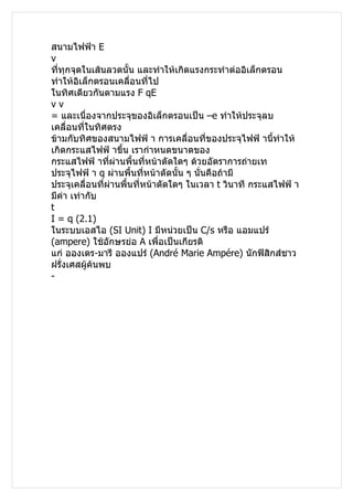 สนามไฟฟ้า E
v
ทีทุกจุดในเส้นลวดนั้น และทำาให้เกิดแรงกระทำาต่ออิเล็กตรอน
  ่
ทำาให้อิเล็กตรอนเคลื่อนที่ไป
ในทิศเดียวกันตามแรง F qE
vv
= และเนื่องจากประจุของอิเล็กตรอนเป็น –e ทำาให้ประจุลบ
เคลื่อนที่ในทิศตรง
ข้ามกับทิศของสนามไฟฟ้ า การเคลื่อนที่ของประจุไฟฟ้ านีทำาให้
                                                          ้
เกิดกระแสไฟฟ้ าขึ้น เรากำาหนดขนาดของ
กระแสไฟฟ้ าทีผ่านพื้นที่หน้าตัดใดๆ ด้วยอัตราการถ่ายเท
                ่
ประจุไฟฟ้ า q ผ่านพื้นที่หน้าตัดนั้น ๆ นั่นคือถ้ามี
ประจุเคลื่อนที่ผ่านพื้นที่หน้าตัดใดๆ ในเวลา t วินาที กระแสไฟฟ้ า
มีค่า เท่ากับ
t
I = q (2.1)
ในระบบเอสไอ (SI Unit) I มีหน่วยเป็น C/s หรือ แอมแปร์
(ampere) ใช้อักษรย่อ A เพื่อเป็นเกียรติ
แก่ อองเดร-มารี อองแปร์ (André Marie Ampére) นักฟิสิกส์ชาว
ฝรั่งเศสผู้ค้นพบ
-
 