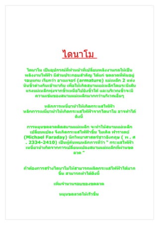 ไดนาโม
  ไดนาโม เป็นอุปกรณ์ที่ทำาหน้าที่เปลี่ยนพลังงานกลให้เป็น
 พลังงานไฟฟ้า มีส่วนประกอบสำาคัญ ได้แก่ ขดลวดที่พันอยู่
รอบแกน เรียกว่า อาเมเจอร์ (armature) แม่เหล็ก 2 แท่ง
หันขั้วต่างกันเข้าหากัน เพื่อให้เกิดสนามแม่เหล็กโดยจะมีเส้น
 แรงแม่เหล็กพุ่งจากขั้วเหนือไปยังขั้วใต้ และบริเวณขั้วจะมี
       ความเข้มของสนามแม่เหล็กมากกว่าบริเวณอื่นๆ

         หลักการเหนี่ยวนำาให้เกิดกระแสไฟฟ้า
หลักการเหนี่ยวนำาให้เกิดกระแสไฟฟ้าจากไดนาโม อาจทำาได้
                          ดังนี้

  การหมุนขดลวดตัดสนามแม่เหล็ก จะทำาให้สนามแม่เหล็ก
   เปลี่ยนแปลง จึงเกิดกระแสไฟฟ้าขึ้น ไมเคิล ฟาราเดย์
(Michael Faraday) นักวิทยาศาสตร์ชาวอังกฤษ ( พ . ศ
 . 2334-2410) เป็นผู้ค้นพบหลักการที่ว่า “ กระแสไฟฟ้า
 เหนี่ยวนำาเกิดจากการเปลี่ยนแปลงสนามแม่เหล็กที่ผ่านขด
                          ลวด ”


ถ้าต้องการสร้างไดนาโมให้สามารถผลิตกระแสไฟฟ้าได้มาก
                 ขึ้น สามารถทำาได้ดังนี้

               เพิ่มจำานวนรอบของขดลวด

                  หมุนขดลวดให้เร็วขึน
                                    ้
 