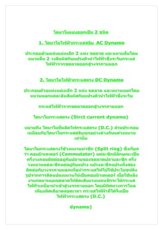 ไดนาโมแบ่งออกเป็น 2 ชนิด

      1. ไดนาโมไฟฟ้ากระแสสลับ AC Dynamo

ประกอบด้วยแท่งแม่เหล็ก 2 แท่ง ขดลวด และแหวนลื่นโดย
 แหวนลื่น 2 วงสัมผัสกับแปรงตัวนำาไฟฟ้าซึ่งจะรับกระแส
         ไฟฟ้าจากขดลวดออกสู่วงจรภายนอก


       2. ไดนาโมไฟฟ้ากระแสตรง DC Dynamo

ประกอบด้วยแท่งแม่เหล็ก 2 แท่ง ขดลวด และแหวนแยกโดย
   แหวนแยกแต่ละอันสัมผัสกับแปรงตัวนำาไฟฟ้าซึ่งจะรับ

      กระแสไฟฟ้าจากขดลวดออกสู่วงจรภายนอก

    ไดนาโมกระแสตรง (Dirct current dynamo)

หมายถึง ไดนาโมที่ผลิตไฟกระแสตรง (D.C.) ส่วนประกอบ
 เหมือนกับไดนาโมกระแสสลับทุกอย่างต่างกันแต่วงแหวน
                       เท่านั้น

ไดนาโมกระแสตรงใช้วงแหวนผ่าซีก (Split ring) ซึ่งเรียก
ว่า คอมมิวเตเตอร์ (Commutator) แต่ละซีกมีลักษณะเป็น
  ครึ่งวงกลมติดต่ออยู่กับปลายของขดลวดปลายละซึก ครึ่ง
   วงแหวนแต่ละซีกแต่อยู่กับแปรง แปรงละซีกแปรงทั้งสอง
 ติดต่อกับวงจรภายนอกเพื่อนำากระแสไฟไปใช้ประโยชน์ดัง
 รูปจากการดัดแปลงแหวนให้เป็นคอมมิวเตเตอร์ เมื่อใช้หลัง
   งานกลมาหมุนขดลวดให้ตัดเส้นแรงแม่เหล็กจะได้กระแส
  ไฟฟ้าเหนี่ยวนำาเข้าสู่วงจรภายนอก โดยมีทิศทางการไหล
       เพียงทิศเดียวตลอดเวลา กระแสไฟฟ้าที่ได้จึงเป็น
                  ไฟฟ้ากระแสตรง (D.C.)

                     dynamo)
 