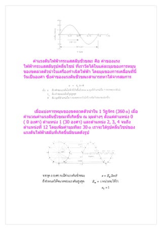 ค่าแรงดันไฟฟ้ากระแสสลับชั่วขณะ คือ ค่าของแรง
ไฟฟ้ากระแสสลับรูปคลื่นไซน์ ทีเราวัดได้ในแต่ละมุมของการหมุน
                              ่
ของขดลวดตัวนำาในเครื่องกำาเนิดไฟฟ้า โดยมุมของการเคลื่อนที่นี้
วันเป็นองศา ซึงค่าของแรงดันชั่วขณะสามารถหาได้จากสมการ
               ่




      เมื่อแบ่งการหมุนของขดลวดตัวนำาใน 1 วัฎจักร (360 ๐) เมื่อ
คำานวณค่าแรงดันชั่วขณะที่เกิดขึ้น ณ มุมต่างๆ ตั้งแต่ตำาแหน่ง 0
( 0 องศา) ตำาแหน่ง 1 (30 องศา) และตำาแหน่ง 2, 3, 4 จนถึง
ตำาแหน่งที่ 12 โดยเพิ่มค่ามุมทีละ 30 ๐ เราจะได้รูปคลื่นไซน์ของ
แรงดันไฟฟ้าสลับที่เกิดขึ้นมีขนดดังรูป
 