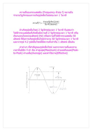 ความถี่ของกระแสสลับ (Frequency ตัวย่อ f) หมายถึง
จำานวนวัฏจักรของการเกิดรูปคลื่นไซน์ต่อเวลา 1 วินาที




      ถ้าเกิดรูปคลื่นไซน์ 2 วัฏจักรต่อเวลา 1 วินาที ก็แสดงว่า
ไฟฟ้ากระแสสลับที่เกิดขึ้นมีความถี่ 2 วัฏจักรต่อเวลา 1 วินาที หรือ
เรียกแทนในหน่วยเฮิรตซ์ (Hz) หรือความถี่ไฟฟ้ากระแสสลับ 50
เฮิรตซ์ ก็คือการเกิดรูปคลื่นไซน์จำานวน 50 วัฏจักรต่อเวลา 1 วินาที
และจากรูป 4.2 รูปคลื่นไซน์นี้มีความถี่เท่ากับ 1 เฮิรตซ์ เป็นต้น

     ค่าต่างๆ ทีสำาคัญของรูปคลื่นไซน์ นอกจากความถี่และคาบ
                  ่
เวลานั้นมีอีก 4 ค่า คือ ค่าสูงสุด(Maximum) ค่ายอดถึงยอด(Peak-
to-Peak) ค่าเฉลี่ย(Average) และค่าใช้งาน(Effective)
 
