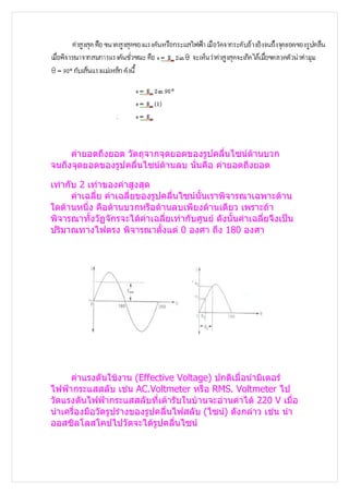 ค่ายอดถึงยอด วัตถุจากจุดยอดของรูปคลื่นไซน์ด้านบวก
จนถึงจุดยอดของรูปคลื่นไซน์ด้านลบ นั่นคือ ค่ายอดถึงยอด

เท่ากับ 2 เท่าของค่าสูงสุด
      ค่าเฉลี่ย ค่าเฉลี่ยของรูปคลื่นไซน์นั้นเราพิจารณาเฉพาะด้าน
ใดด้านหนึ่ง คือด้านบวกหรือด้านลบเพียงด้านเดียว เพราะถ้า
พิจารณาทั้งวัฏจักรจะได้ค่าเฉลี่ยเท่ากับศูนย์ ดังนั้นค่าเฉลี่ยจึงเป็น
ปริมาณทางไฟตรง พิจารณาตั้งแต่ 0 องศา ถึง 180 องศา




     ค่าแรงดันใช้งาน (Effective Voltage) ปกติเมื่อนำามิเตอร์
ไฟฟ้ากระแสสลับ เช่น AC.Voltmeter หรือ RMS. Voltmeter ไป
วัดแรงดันไฟฟ้ากระแสสลับที่เต้ารับในบ้านจะอ่านค่าได้ 220 V เมื่อ
นำาเครื่องมือวัดรูปร่างของรูปคลื่นไฟสลับ (ไซน์) ดังกล่าว เช่น นำา
ออสซิลโลสโคปไปวัดจะได้รูปคลื่นไซน์
 