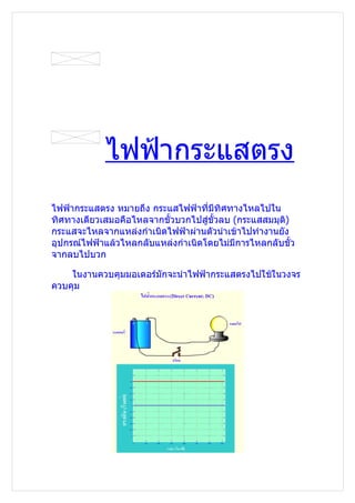 ไฟฟ้ากระแสตรง
ไฟฟ้ากระแสตรง หมายถึง กระแสไฟฟ้าที่มีทิศทางไหลไปใน
ทิศทางเดียวเสมอคือไหลจากขั้วบวกไปสู่ขั้วลบ (กระแสสมมุต)
                                                      ิ
กระแสจะไหลจากแหล่งกำาเนิดไฟฟ้าผ่านตัวนำาเข้าไปทำางานยัง
อุปกรณ์ไฟฟ้าแล้วไหลกลับแหล่งกำาเนิดโดยไม่มีการไหลกลับขั้ว
จากลบไปบวก

    ในงานควบคุมมอเตอร์มักจะนำาไฟฟ้ากระแสตรงไปใช้ในวงจร
ควบคุม
 