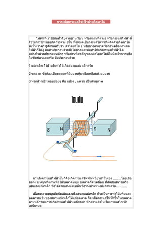 การผลิตกระแสไฟฟ้าด้วยไดนาโม



       ไฟฟ้ำที่เรำใช้กันทั่วไปตำมบ้ำนเรือน หรือสถำนที่ต่ำงๆ หรือกระแสไฟฟ้ำที่
ใช้ในกำรประกอบกิจกำรต่ำง ๆนั้น ทั้งหมดเป็นกระแสไฟฟ้ำที่ผลิตด้วยไดนำโม
ดังนั้นเรำควรรูสักนิดครับว่ำ เจ้ำไดนำโม ( หรือบำงคนอำจเรียกว่ำเครื่องกำำเนิด
                ้
ไฟฟ้ำก็ได้) มันทำำประกอบด้วยสิ่งใดบ้ำงและมันทำำให้เกิดกระแสไฟฟ้ำได้
อย่ำงไรส่วนประกอบหลักๆ หรือส่วนที่สำำคัญของเจ้ำไดนำโมนี้ไม่มีอะไรมำกหรือ
ไม่ซับซ้อนเลยครับ มันประกอบด้วย

1 แม่เหล็ก ไว้สำำหรับทำำให้เกิดสนำมแม่เหล็กครับ

2 ขดลวด ซึงต้องเป็นขดลวดทีมีฉนวนหุ้มหรือเคลือบด้วยฉนวน
          ่               ่

3 พวกส่วนประกอบย่อยๆ คือ แปรง , แหวน เป็นต้นดูภำพ




    กำรเกิดกระแสไฟฟ้ำนั้นก็คือเกิดกระแสไฟฟ้ำเหนี่ยวนำำนั่นเอง ........โดยเมือ
ออกแรงหมุนที่แกนเพื่อให้ขดลวดหมุน ขดลวดก็จะเคลื่อน ที่ตดกับสนำมหรือ
                                                           ั
เส้นแรงแม่เหล็ก ซึ่งได้จำกแท่งแม่เหล็กซึ่งวำงตำำแหน่งดังภำพครับ...........

  เมื่อขดลวดหมุนตัดกับเส้นแรงหรือสนำมแม่เหล็ก ก็จะเป็นกำรทำำให้เพิ่มและ
ลดควำมเข้มของสนำมแม่เหล็กให้แก่ขดลวด ก็จะเกิดกระแสไฟฟ้ำขึ้นในขดลวด
ตำมหลักของกำรเกิดกระแสไฟฟ้ำเหนี่ยวนำำ ที่กล่ำวแล้วในเรื่องกระแสไฟฟ้ำ
เหนี่ยวนำำ
 