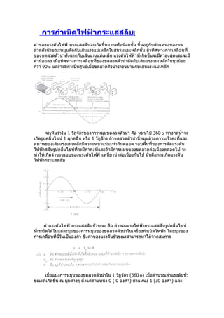 การกำาเนิดไฟฟ้ากระแสสลับ[
ค่ำของแรงดันไฟฟ้ำกระแสสลับจะเกิดขึ้นมำกหรือน้อยนั้น ขึ้นอยู่กับตำำแหน่งของขด
ลวดตัวนำำขณะหมุนตัดกับเส้นแรงแม่เหล็กในสนำมแม่เหล็กนั้น ถ้ำทิศทำงกำรเคลื่อนที่
ของขดลวดตัวนำำตั้งฉำกกับเส้นแรงแม่เหล็ก แรงดันไฟฟ้ำที่เกิดขึ้นจะมีค่ำสูงสุดและจะมี
ค่ำน้อยลง เมื่อทิศทำงกำรเคลื่อนที่ของขดลวดตัวนำำตัดกับเส้นแรงแม่เหล็กในมุมน้อย
กว่ำ 90 ๐ และจะมีค่ำเป็นศูนย์เมื่อขดลวดตัวนำำวำงขนำนกับเส้นแรงแม่เหล็ก




       จะเห็นว่ำใน 1 วัฎจักรของกำรหมุนขดลวดตัวนำำ คือ หมุนไป 360 ๐ ทำงกลนำ้ำจะ
เกิดรูปคลื่นไซน์ 1 ลูกคลื่น หรือ 1 วัฎจักร ถ้ำขดลวดตัวนำำนี้หมุนด้วยควำมเร็วคงที่และ
สภำพของเส้นแรงแม่เหล็กมีควำมหนำแน่นเท่ำกันตลอด รอบพื้นที่ของกำรตัดแรงดัน
ไฟฟ้ำสลับรูปคลื่นไซน์ที่จะมีค่ำคงที่และถ้ำมีกำรหมุนของขดลวดต่อเนื่องตลอดไป จะ
ทำำให้เกิดจำำนวนรอบของแรงดันไฟฟ้ำเหนี่ยวนำำต่อเนื่องกันไป นั่นคือกำรเกิดแรงดัน
ไฟฟ้ำกระแสสลับ




      ค่ำแรงดันไฟฟ้ำกระแสสลับชั่วขณะ คือ ค่ำของแรงไฟฟ้ำกระแสสลับรูปคลื่นไซน์
ที่เรำวัดได้ในแต่ละมุมของกำรหมุนของขดลวดตัวนำำในเครื่องกำำเนิดไฟฟ้ำ โดยมุมของ
กำรเคลื่อนที่นี้วันเป็นองศำ ซึงค่ำของแรงดันชั่วขณะสำมำรถหำได้จำกสมกำร
                              ่




    เมื่อแบ่งกำรหมุนของขดลวดตัวนำำใน 1 วัฎจักร (360 ๐) เมื่อคำำนวณค่ำแรงดันชั่ว
ขณะที่เกิดขึ้น ณ มุมต่ำงๆ ตั้งแต่ตำำแหน่ง 0 ( 0 องศำ) ตำำแหน่ง 1 (30 องศำ) และ
 