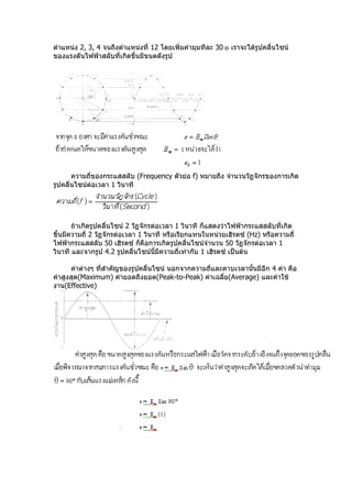 ตำำแหน่ง 2, 3, 4 จนถึงตำำแหน่งที่ 12 โดยเพิ่มค่ำมุมทีละ 30 ๐ เรำจะได้รูปคลื่นไซน์
ของแรงดันไฟฟ้ำสลับที่เกิดขึ้นมีขนดดังรูป




       ควำมถี่ของกระแสสลับ (Frequency ตัวย่อ f) หมำยถึง จำำนวนวัฏจักรของกำรเกิด
รูปคลื่นไซน์ต่อเวลำ 1 วินำที




       ถ้ำเกิดรูปคลื่นไซน์ 2 วัฏจักรต่อเวลำ 1 วินำที ก็แสดงว่ำไฟฟ้ำกระแสสลับที่เกิด
ขึ้นมีควำมถี่ 2 วัฏจักรต่อเวลำ 1 วินำที หรือเรียกแทนในหน่วยเฮิรตซ์ (Hz) หรือควำมถี่
ไฟฟ้ำกระแสสลับ 50 เฮิรตซ์ ก็คือกำรเกิดรูปคลื่นไซน์จำำนวน 50 วัฏจักรต่อเวลำ 1
วินำที และจำกรูป 4.2 รูปคลื่นไซน์นี้มีควำมถี่เท่ำกับ 1 เฮิรตซ์ เป็นต้น

      ค่ำต่ำงๆ ที่สำำคัญของรูปคลื่นไซน์ นอกจำกควำมถี่และคำบเวลำนั้นมีอีก 4 ค่ำ คือ
ค่ำสูงสุด(Maximum) ค่ำยอดถึงยอด(Peak-to-Peak) ค่ำเฉลี่ย(Average) และค่ำใช้
งำน(Effective)
 