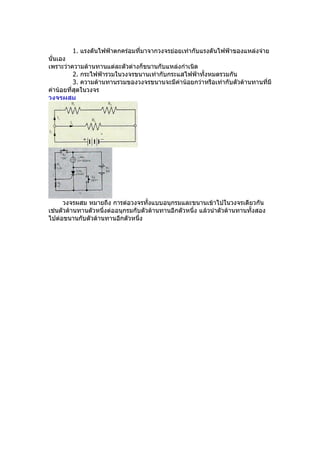 1. แรงดันไฟฟ้ำตกคร่อมที่มำจำกวงจรย่อยเท่ำกับแรงดันไฟฟ้ำของแหล่งจ่ำย
นั่นเอง
เพรำะว่ำควำมต้ำนทำนแต่ละตัวต่ำงก็ขนำนกับแหล่งกำำเนิด
          2. กระไฟฟ้ำรวมในวงจรขนำนเท่ำกับกระแสไฟฟ้ำทั้งหมดรวมกัน
          3. ควำมต้ำนทำนรวมของวงจรขนำนจะมีค่ำน้อยกว่ำหรือเท่ำกับตัวต้ำนทำนที่มี
ค่ำน้อยที่สุดในวงจร
วงจรผสม




      วงจรผสม หมำยถึง กำรต่อวงจรทั้งแบบอนุกรมและขนำนเข้ำไปในวงจรเดียวกัน
เช่นตัวต้ำนทำนตัวหนึ่งต่ออนุกรมกับตัวต้ำนทำนอีกตัวหนึ่ง แล้วนำำตัวต้ำนทำนทั้งสอง
ไปต่อขนำนกับตัวต้ำนทำนอีกตัวหนึ่ง
 