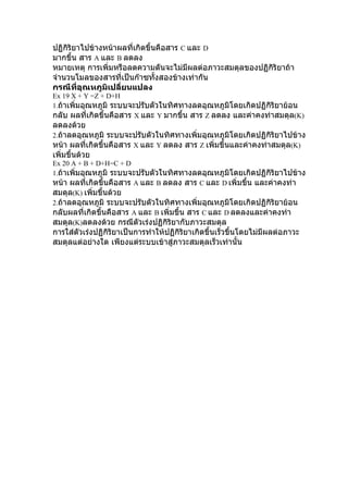ปฏิกิริยาไปข้างหน้าผลที่เกิดขึ้นคือสาร C และ D
มากขึ้น สาร A และ B ลดลง
หมายเหตุ การเพิ่มหรือลดความดันจะไม่มีผลต่อภาวะสมดุลของปฏิกิริยาถ้า
จำานวนโมลของสารที่เป็นก๊าซทั้งสองข้างเท่ากัน
กรณีที่อุณหภูมิเปลี่ยนแปลง
Ex 19 X + Y =Z + D+H
1.ถ้าเพิ่มอุณหภูมิ ระบบจะปรับตัวในทิศทางลดอุณหภูมิโดยเกิดปฏิกิริยาย้อน
กลับ ผลที่เกิดขึ้นคือสาร X และ Y มากขึ้น สาร Z ลดลง และค่าคงท่าสมดุล(K)
ลดลงด้วย
2.ถ้าลดอุณหภูมิ ระบบจะปรับตัวในทิศทางเพิ่มอุณหภูมิโดยเกิดปฏิกิริยาไปข้าง
หน้า ผลที่เกิดขึ้นคือสาร X และ Y ลดลง สาร Z เพิ่มขึ้นและค่าคงท่าสมดุล(K)
เพิ่มขึ้นด้วย
Ex 20 A + B + D+H=C + D
1.ถ้าเพิ่มอุณหภูมิ ระบบจะปรับตัวในทิศทางลดอุณหภูมิโดยเกิดปฏิกิริยาไปข้าง
หน้า ผลที่เกิดขึ้นคือสาร A และ B ลดลง สาร C และ D เพิ่มขึ้น และค่าคงท่า
สมดุล(K) เพิ่มขึ้นด้วย
2.ถ้าลดอุณหภูมิ ระบบจะปรับตัวในทิศทางเพิ่มอุณหภูมิโดยเกิดปฏิกิริยาย้อน
กลับผลที่เกิดขึ้นคือสาร A และ B เพิ่มขึ้น สาร C และ D ลดลงและค่าคงท่า
สมดุล(K)ลดลงด้วย กรณีตัวเร่งปฏิกิริยากับภาวะสมดุล
การใส่ตัวเร่งปฏิกิริยาเป็นการทำาให้ปฏิกิริยาเกิดขึ้นเร็วขึ้นโดยไม่มีผลต่อภาวะ
สมดุลแต่อย่างใด เพียงแต่ระบบเข้าสู่ภาวะสมดุลเร็วเท่านั้น
 