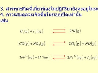 3.  สารทุกชนิดที่เกี่ยวข้องในปฏิกิริยายังคงอยู่ในระบบ 4.  ภาวะสมดุลจะเกิดขึ้นในระบบปิดเท่านั้น เช่น 