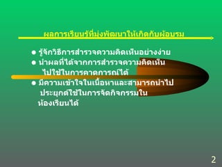 ผลการเรียนรู้ที่มุ่งพัฒนาให้เกิดกับผู้อบรม รู้จักวิธีการสำรวจความคิดเห็นอย่างง่าย นำผลที่ได้จากการสำรวจความคิดเห็น ไปใช้ในการคาดการณ์ได้ มีความเข้าใจในเนื้อหาและสามารถนำไป ประยุกต์ใช้ในการจัดกิจกรรมใน ห้องเรียนได้ 2 