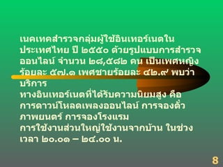 เนคเทคสำรวจกลุ่มผู้ใช้อินเทอร์เนตในประเทศไทย ปี ๒๕๕๐ ด้วยรูปแบบการสำรวจออนไลน์ จำนวน ๒๘ , ๕๘๒ คน เป็นเพศหญิง ร้อยละ ๕๗ . ๑ เพศชายร้อยละ ๔๒ . ๙ พบว่า บริการ ทางอินเทอร์เนตที่ได้รับความนิยมสูง คือ  การดาวน์โหลดเพลงออนไลน์ การจองตั๋วภาพยนตร์ การจองโรงแรม  การใช้งานส่วนใหญ่ใช้งานจากบ้าน ในช่วงเวลา ๒๐ . ๐๑ – ๒๔ . ๐๐ น . 8 