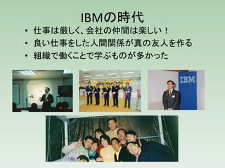 IBMの時代
• 仕事は厳しく、会社の仲間は楽しい！
• 良い仕事をした人間関係が真の友人を作る
• 組織で働くことで学ぶものが多かった
 