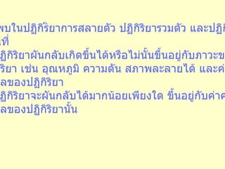 5.  พบในปฏิกิร ิ ยาการสลายตัว ปฏิกิริยารวมตัว และปฏิกิริยา แทนที่ 6.  ปฏิกิริยาผันกลับเกิดขึ้นได้หรือไม่นั้นขึ้นอยู่กับภาวะของ ปฏิกิริยา เช่น อุณหภูมิ ความดัน สภาพละลายได้ และค่าคงที่ สมดุลของปฏิกิริยา 7.  ปฏิกิริยาจะผันกลับได้มากน้อยเพียงใด ขึ้นอยู่กับค่าคงที่ สมดุลของปฏิกิริยานั้น 
