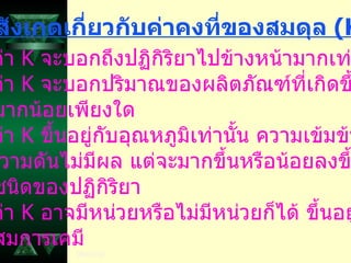 ข้อสังเกตเกี่ยวกับค่าคงที่ของสมดุล  ( K) 1.  ค่า  K  จะบอกถึงปฏิกิริยาไปข้างหน้ามากเท่าใด 2.  ค่า  K  จะบอกปริมาณของผลิตภัณฑ์ที่เกิดขึ้น มากน้อยเพียงใด 3.  ค่า  K  ขึ้นอยู่กับอุณหภูมิเท่านั้น ความเข้มข้นและ ความดันไม่มีผล แต่จะมากขึ้นหรือน้อยลงขึ้นกับ ชนิดของปฏิกิริยา 4.  ค่า  K  อาจมีหน่วยหรือไม่มีหน่วยก็ได้ ขึ้นอยู่กับ สมการเคมี 