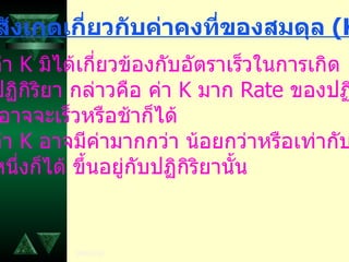 5.  ค่า  K  มิได้เกี่ยวข้องกับอัตราเร็วในการเกิด ปฏิกิริยา กล่าวคือ ค่า  K  มาก  Rate  ของปฏิกิริยา อาจจะเร็วหรือช้าก็ได้ 6.  ค่า  K  อาจมีค่ามากกว่า น้อยกว่าหรือเท่ากับ หนึ่งก็ได้ ขึ้นอยู่กับปฏิกิริยานั้น ข้อสังเกตเกี่ยวกับค่าคงที่ของสมดุล  ( K) 