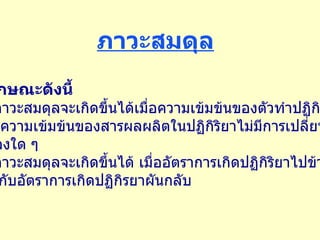 ภาวะสมดุล มีลักษณะดังนี้ 1.  ภาวะสมดุลจะเกิดขึ้นได้เมื่อความเข้มข้นของตัวทำปฏิกิรยา และความเข้มข้นของสารผลผลิตในปฏิกิริยาไม่มีการเปลี่ยน แปลงใด ๆ  2.  ภาวะสมดุลจะเกิดขึ้นได้ เมื่ออัตราการเกิดปฏิกิริยาไปข้างหน้า เท่ากับอัตราการเกิดปฏิกิรยาผันกลับ 