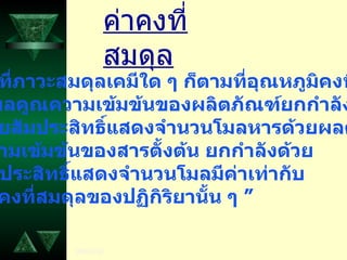 ค่าคงที่สมดุล 1.  ที่ภาวะสมดุลเคมีใด ๆ ก็ตามที่อุณหภูมิคงที่ “  ผลคูณความเข้มข้นของผลิตภัณฑ์ยกกำลัง ด้วยสัมประสิทธิ์แสดงจำนวนโมลหารด้วยผลคูณ ความเข้มข้นของสารตั้งต้น ยกกำลังด้วย สัมประสิทธิ์แสดงจำนวนโมลมีค่าเท่ากับ  ค่าคงที่สมดุลของปฏิกิริยานั้น ๆ ” 