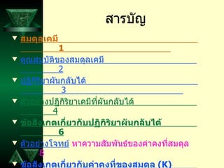 สารบัญ สมดุลเคมี   1  คุณสมบัติของสมดุลเคมี   2 ปฏิกิริยาผันกลับได้   3  ตัวอย่างปฏิกิริยาเคมีที่ผันกลับได้   4 ข้อสังเกตเกี่ยวกับปฏิกิริยาผันกลับได้   6 ตัวอย่างโจทย์  หาความสัมพันธ์ของค่าคงที่สมดุล  8 ข้อสังเกตเกี่ยวกับค่าคงที่ของสมดุล  ( K)  13 กราฟของสมดุลเคมี  15 ภาวะสมดุล   16  ค่าคงที่สมดุล   18  อ้างอิง  19  