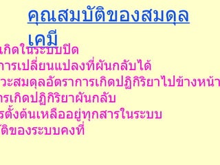 คุณสมบัติของสมดุลเคมี 1.  ต้องเกิดในระบบปิด 2.  เกิดการเปลี่ยนแปลงที่ผันกลับได้ 3.  ที่ภาวะสมดุลอัตราการเกิดปฏิกิริยาไปข้างหน้าจะเท่ากับ อัตราการเกิดปฏิกิริยาผันกลับ 4.  มีสารตั้งต้นเหลืออยู่ทุกสารในระบบ 5.  สมบัติของระบบคงที่ 