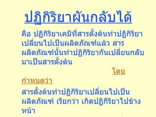 ปฏิกิริยาผันกลับได้ คือ ปฏิกิริยาเคมีที่สารตั้งต้นทำปฏิกิริยาเปลี่ยนไปเป็นผลิตภัณฑ์แล้ว สารผลิตภัณฑ์นั้นทำปฏิกิริยากันเปลี่ยนกลับมาเป็นสารตั้งต้น  โดยกำหนดว่า สารตั้งต้นทำปฏิกิริยาเปลี่ยนไปเป็นผลิตภัณฑ์ เรียกว่า เกิดปฏิกิริยาไปข้างหน้า สารผลิตภัณฑ์ทำปฏิกิริยากันเปลี่ยนกลับมาเป็นสารตั้งต้น เรียกว่าปฏิกิรยาย้อนกลับ 