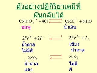 ตัวอย่างปฏิกิริยาเคมีที่ผันกลับได้ ชมพู น้ำเงิน น้ำตาล  ไม่มีสี เขียว  น้ำตาล น้ำตาลแดง ไม่มีสี 