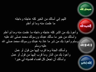 اللهم إني أسالك من الخير كله عاجله وءاجله  ما علمت منه وما لم أعلم  وأعوذ بك من الشر كله عاجله ‏وءاجله ما علمت منه وما لم أعلم  وأسالك من خير ما سألك عبدك ورسولك محمد صلى الله عليه وسلم ‏وأعوذ بك من شر ما عاذ به عبدك ورسولك محمد صلى الله عليه وسلم  وأسألك الجنة وما قرب إليها ‏من قول أو عمل  وأعوذ بك من النار وما قرب إليها من قول أو عمل  وأسألك أن تجعل كل قضاء قضيته ‏لي خيرا 