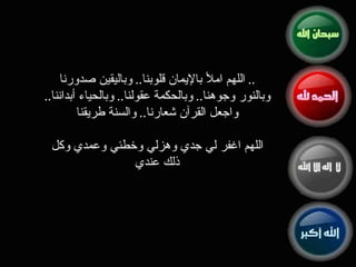 اللهم املأ بالإيمان قلوبنا ..  وباليقين صدورنا ..  وبالنور وجوهنا ..  وبالحكمة عقولنا ..  وبالحياء أبداننا ..  واجعل القرآن شعارنا ..  والسنة طريقنا اللهم اغفر لي جدي وهزلي وخطئي وعمدي وكل ذلك عندي 