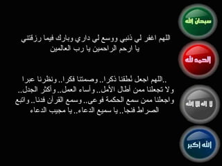 اللهم اغفر لي ذنبي ووسع لي داري وبارك فيما رزقتني  يا ارحم الراحمين يا رب العالمين اللهم اجعل نُطقنا ذكرا ..  وصمتنا فكرا ..  ونظرنا عبرا .. ولا تجعلنا ممن أطال الأمل ..  وأساء العمل ..  وأكثر الجدل ..  واجعلنا ممن سمع الحكمة فوعى ..  وسمع القرآن فدنا ..  واتبع الصراط فنجا ..  يا سميع الدعاء ..  يا مجيب الدعاء 