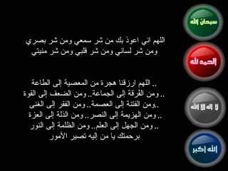 اللهم اني اعوذ بك من شر سمعي ومن شر بصري  ومن شر لساني ومن شر قلبي ومن شر منيتي اللهم ارزقنا هجرة من المعصية إلى الطاعة ..  ومن الفُرقة إلى الجماعة ..  ومن الضعف إلى القوة ..  ومن الفتنة إلى العصمة ..  ومن الفقر إلى الغنى .. ومن الهزيمة إلى النصر ..  ومن الذلة إلى العزة ..  ومن الجهل إلى العلم ..  ومن الظلمة إلى النور ..  برحمتك يا من إليه تصير الأمور 