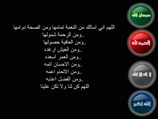 اللهم اني اسالك من النعمة تمامها ومن الصحة دوامها ومن الرحمة شمولها ..   ومن العافية حصولها  .. ومن العيش ارغد ه ..   ومن العمر اسعد ه ..   ومن الاحسان اتم ه ..   ومن الانعام اعم ه .. ومن الفضل اعذب ه .. اللهم كن لنا ولا تكن علينا 