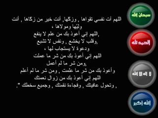 اللهم آت نفسي تقواها  ,  وزكّها ,  أنت خير من زكّاها  ,  أنت وليّها ومولاها ، اللهم إني أعوذ بك من علم لا ينفع , وقلب لا يخشع  ,  ونفس لا تشبع  ,  ودعوة لا يستجاب لها ، اللهم إني أعوذ بك من شر ما عملت  ومن شر ما لم أعمل  ,  وأعوذ بك من شر ما علمت  ,  ومن شر ما لم أعلم  اللهم إني أعوذ بك من زوال نعمتك   ,  وتحول عافيتك  ,  وفجاءة نقمتك  ,  وجميع سخطك   ". 