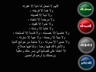 اللهم لا تجعل لنا ذنباً إلا غفرته ولا هماً إلا فرجته ،  ولا دَيناً إلا قضيته  ولا مريضاً إلا شفيته ،  ولا عدواً إلا كفيته ،  ولا غائباً إلا رددته ،  ولا عاصياً إلا عصمته ، ولا فاسداً إلا أصلحته ،  ولا ميتاً إلا رحمته ، ولا عيباً إلا سترته ،  ولا عسيراً إلا يسرته ، ولا حاجة من حوائج الدنيا والآخرة لك فيها رضاً ، ولنا فيها صلاح  إلا أعنتنا على قضائها في يسر منك وعافية  برحمتك يا أرحم الراحمين . 