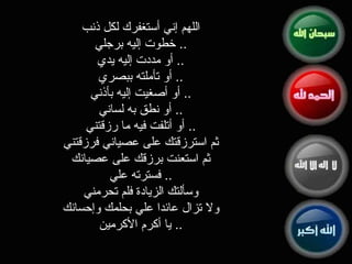 اللهم إني أستغفرك لكل ذنب ..  خطوت إليه برجلي ..  أو مددت إليه يدي ..  أو تأملته ببصري ..  أو أصغيت إليه بأذني ..  أو نطق به لساني ..  أو أتلفت فيه ما رزقتني ثم استرزقتك على عصياني فرزقتني ثم استعنت برزقك على عصيانك ..  فسترته علي وسألتك الزيادة فلم تحرمني ولا تزال عائدا علي بحلمك وإحسانك ..  يا أكرم الأكرمين 